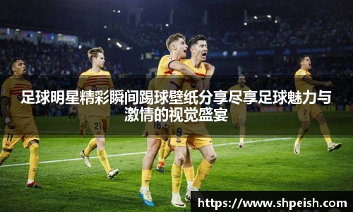 足球明星精彩瞬间踢球壁纸分享尽享足球魅力与激情的视觉盛宴